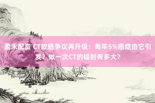 盈禾配资 CT致癌争议再升级：每年5%癌症由它引发？做一次CT的辐射有多大？