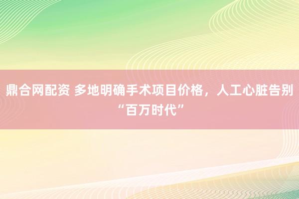 鼎合网配资 多地明确手术项目价格，人工心脏告别“百万时代”