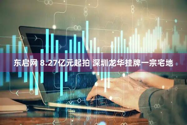 东启网 8.27亿元起拍 深圳龙华挂牌一宗宅地