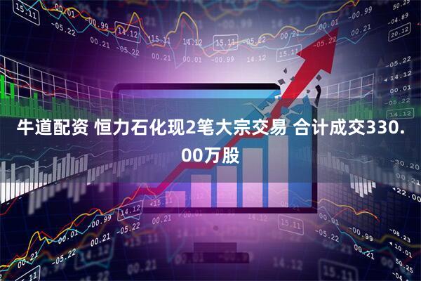 牛道配资 恒力石化现2笔大宗交易 合计成交330.00万股