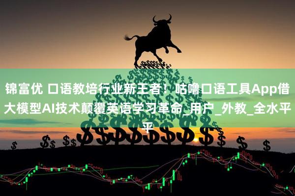 锦富优 口语教培行业新王者！咕噜口语工具App借大模型AI技术颠覆英语学习革命_用户_外教_全水平