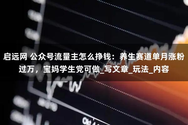 启远网 公众号流量主怎么挣钱：养生赛道单月涨粉过万，宝妈学生党可做_写文章_玩法_内容