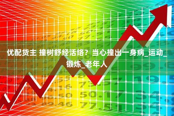 优配货主 撞树舒经活络？当心撞出一身病_运动_锻炼_老年人