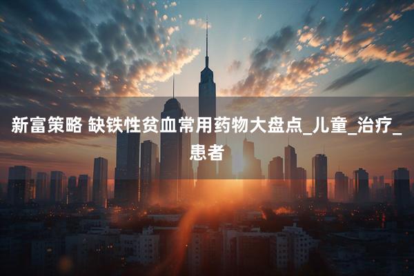 新富策略 缺铁性贫血常用药物大盘点_儿童_治疗_患者