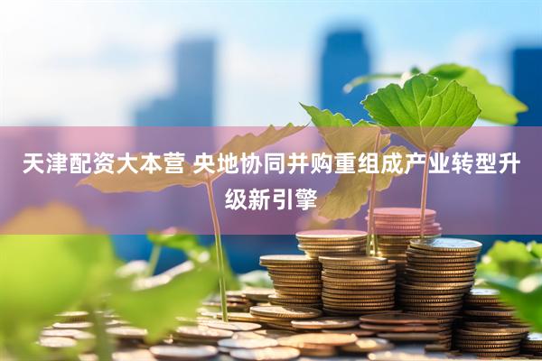 天津配资大本营 央地协同并购重组成产业转型升级新引擎