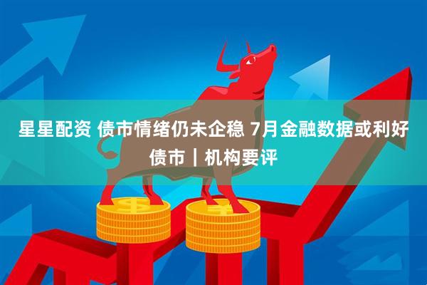 星星配资 债市情绪仍未企稳 7月金融数据或利好债市｜机构要评