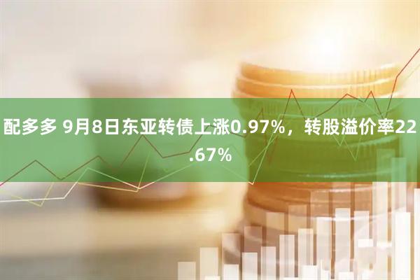 配多多 9月8日东亚转债上涨0.97%，转股溢价率22.67%