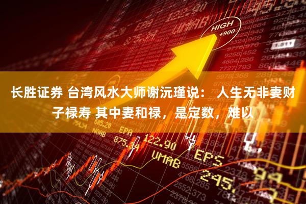 长胜证券 台湾风水大师谢沅瑾说： 人生无非妻财子禄寿 其中妻和禄，是定数，难以